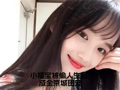 小福宝被偷人生后，成全京城团宠（妞妞）全文免费阅读无弹窗大结局_小福宝被偷人生后，成全京城团宠最新章节列表