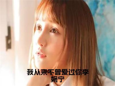 我从来不曾爱过你李婉宁最新章节（沈逸舟李婉宁）全文免费阅读无弹窗大结局_沈逸舟李婉宁免费阅读